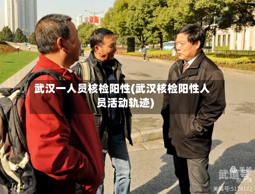 武汉一人员核检阳性(武汉核检阳性人员活动轨迹)