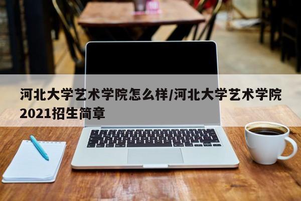 河北大学艺术学院怎么样/河北大学艺术学院2021招生简章