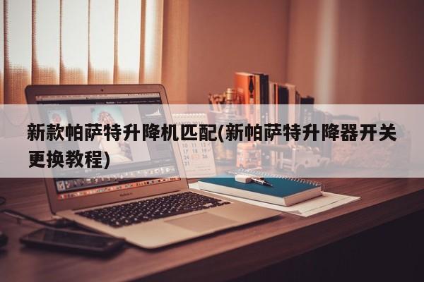 新款帕萨特升降机匹配(新帕萨特升降器开关更换教程)