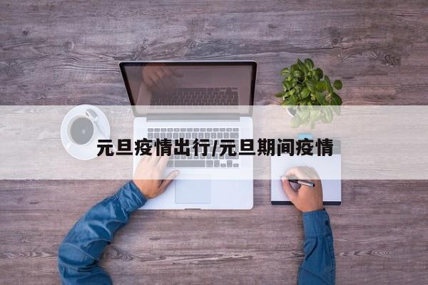 元旦疫情出行/元旦期间疫情