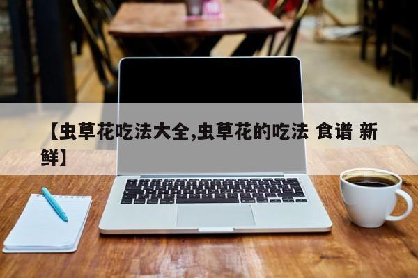 【虫草花吃法大全,虫草花的吃法 食谱 新鲜】