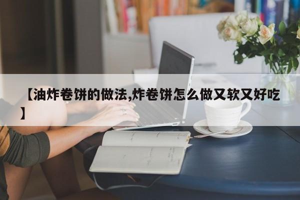 【油炸卷饼的做法,炸卷饼怎么做又软又好吃】