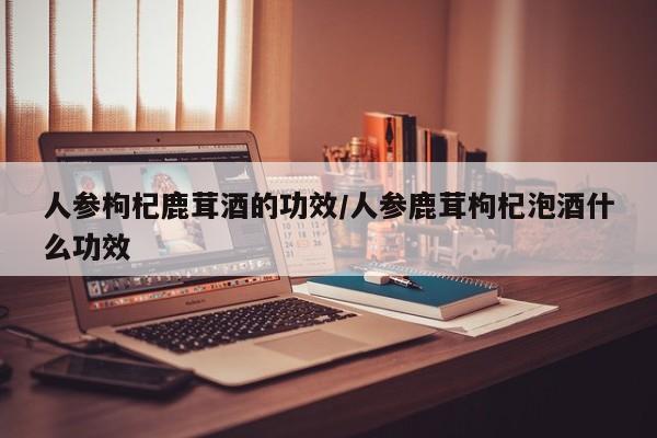 人参枸杞鹿茸酒的功效/人参鹿茸枸杞泡酒什么功效