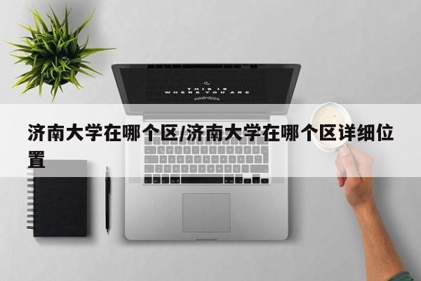 济南大学在哪个区/济南大学在哪个区详细位置