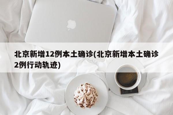 北京新增12例本土确诊(北京新增本土确诊2例行动轨迹)