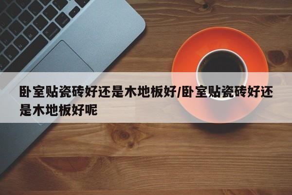 卧室贴瓷砖好还是木地板好/卧室贴瓷砖好还是木地板好呢
