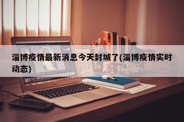 淄博疫情最新消息今天封城了(淄博疫情实时动态)