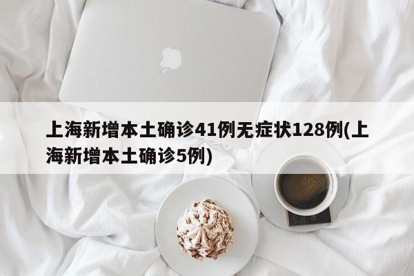 上海新增本土确诊41例无症状128例(上海新增本土确诊5例)