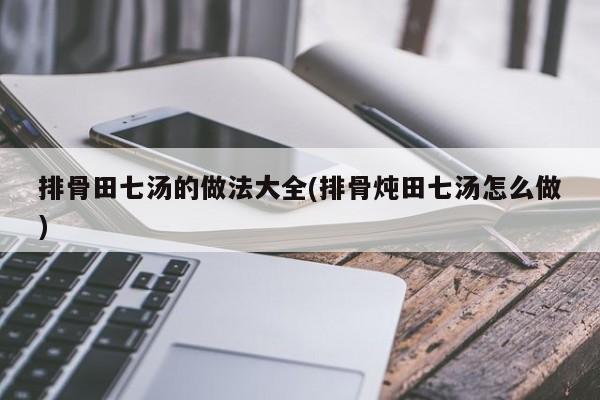排骨田七汤的做法大全(排骨炖田七汤怎么做)