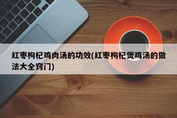 红枣枸杞鸡肉汤的功效(红枣枸杞煲鸡汤的做法大全窍门)