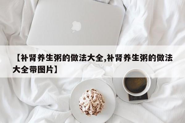 【补肾养生粥的做法大全,补肾养生粥的做法大全带图片】