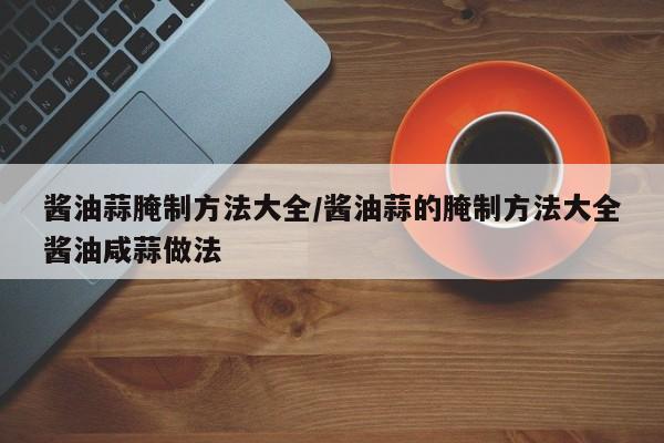 酱油蒜腌制方法大全/酱油蒜的腌制方法大全酱油咸蒜做法